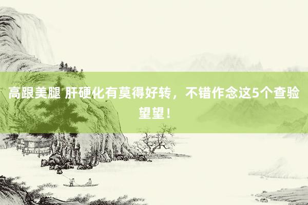 高跟美腿 肝硬化有莫得好转，不错作念这5个查验望望！