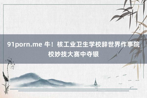 91porn.me 牛!核工业卫生学校辞世界作事院校妙技大赛中夺银
