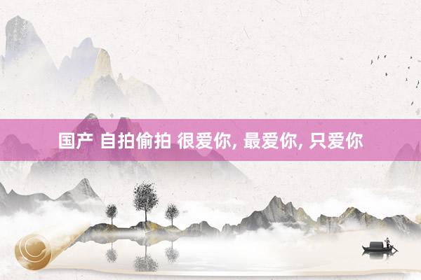 国产 自拍偷拍 很爱你, 最爱你, 只爱你