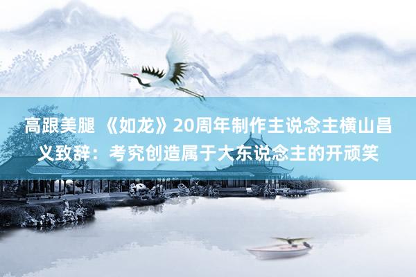 高跟美腿 《如龙》20周年制作主说念主横山昌义致辞:考究创造属于大东说念主的开顽笑