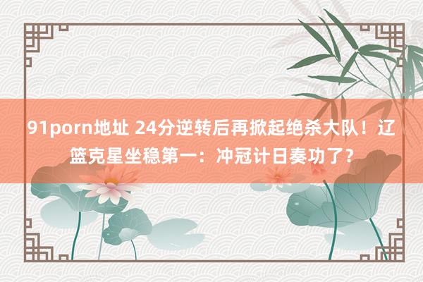 91porn地址 24分逆转后再掀起绝杀大队！辽篮克星坐稳第一：冲冠计日奏功了？