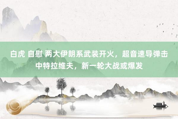 白虎 自慰 两大伊朗系武装开火，超音速导弹击中特拉维夫，新一轮大战或爆发