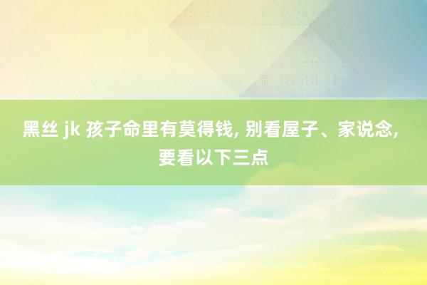黑丝 jk 孩子命里有莫得钱， 别看屋子、家说念， 要看以下三点