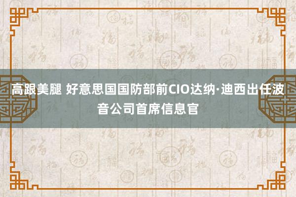 高跟美腿 好意思国国防部前CIO达纳·迪西出任波音公司首席信息官