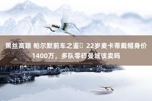 黑丝高跟 帕尔默前车之鉴❗22岁麦卡蒂戴帽身价1400万，多队零碎曼城该卖吗