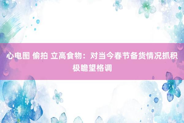 心电图 偷拍 立高食物：对当今春节备货情况抓积极瞻望格调