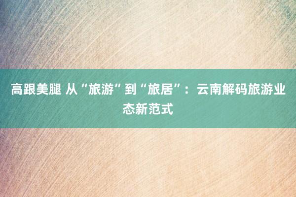 高跟美腿 从“旅游”到“旅居”：云南解码旅游业态新范式