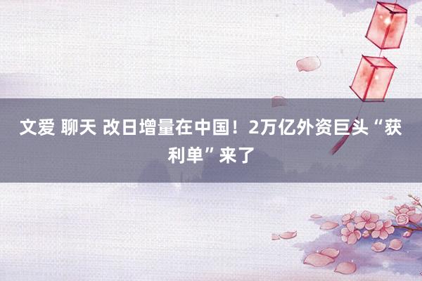 文爱 聊天 改日增量在中国！2万亿外资巨头“获利单”来了