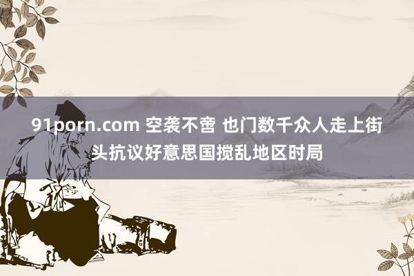 91porn.com 空袭不啻 也门数千众人走上街头抗议好意思国搅乱地区时局
