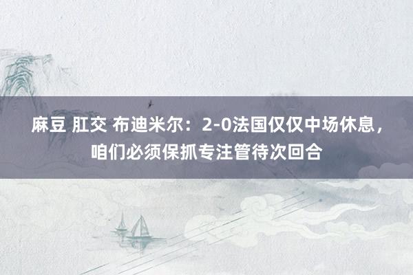 麻豆 肛交 布迪米尔：2-0法国仅仅中场休息，咱们必须保抓专注管待次回合