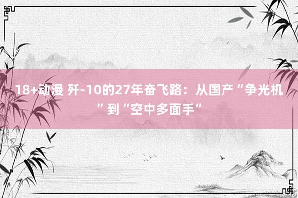 18+动漫 歼-10的27年奋飞路：从国产“争光机”到“空中多面手”