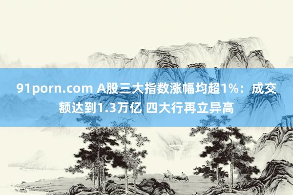 91porn.com A股三大指数涨幅均超1%：成交额达到1.3万亿 四大行再立异高