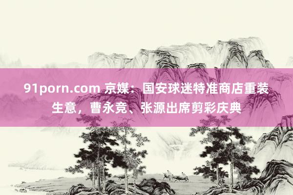 91porn.com 京媒：国安球迷特准商店重装生意，曹永竞、张源出席剪彩庆典