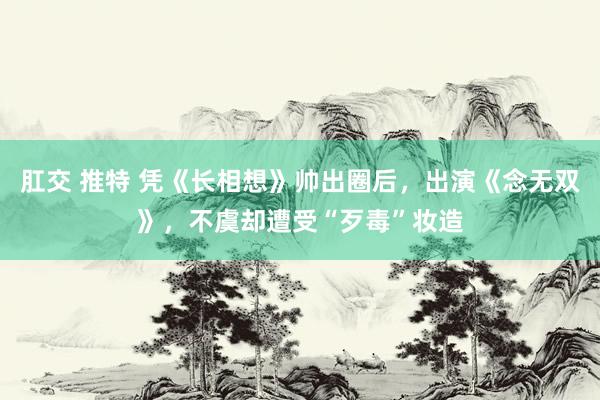 肛交 推特 凭《长相想》帅出圈后，出演《念无双》，不虞却遭受“歹毒”妆造