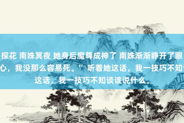 探花 南姝冥夜 她身后魔尊成神了 南姝渐渐睁开了眼。 　　“绿萝省心，我没那么容易死。” 　　听着她这话，我一技巧不知谈该说什么。