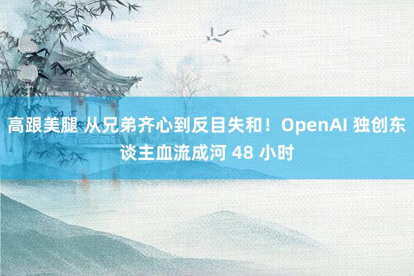 高跟美腿 从兄弟齐心到反目失和！OpenAI 独创东谈主血流成河 48 小时
