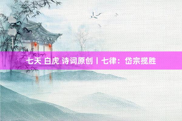 七天 白虎 诗词原创丨七律：岱宗揽胜
