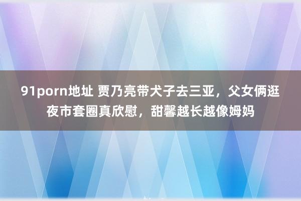91porn地址 贾乃亮带犬子去三亚，父女俩逛夜市套圈真欣慰，甜馨越长越像姆妈