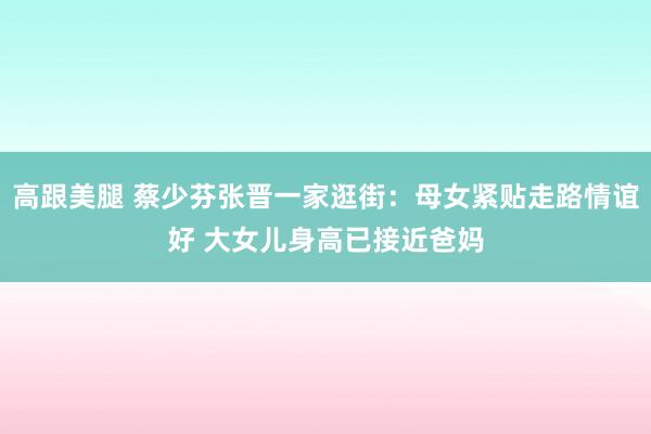 高跟美腿 蔡少芬张晋一家逛街：母女紧贴走路情谊好 大女儿身高已接近爸妈