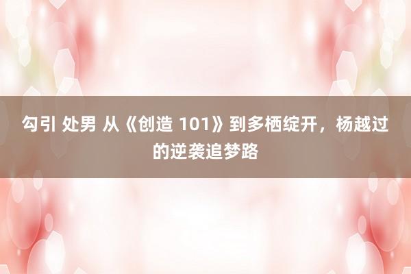 勾引 处男 从《创造 101》到多栖绽开，杨越过的逆袭追梦路