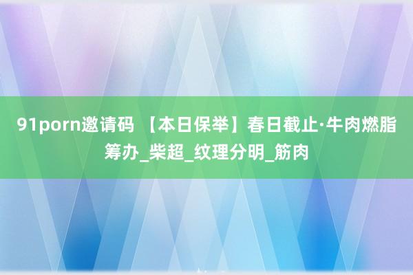 91porn邀请码 【本日保举】春日截止·牛肉燃脂筹办_柴超_纹理分明_筋肉