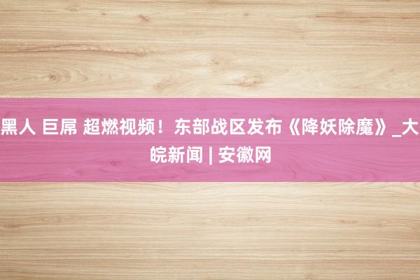 黑人 巨屌 超燃视频！东部战区发布《降妖除魔》_大皖新闻 | 安徽网