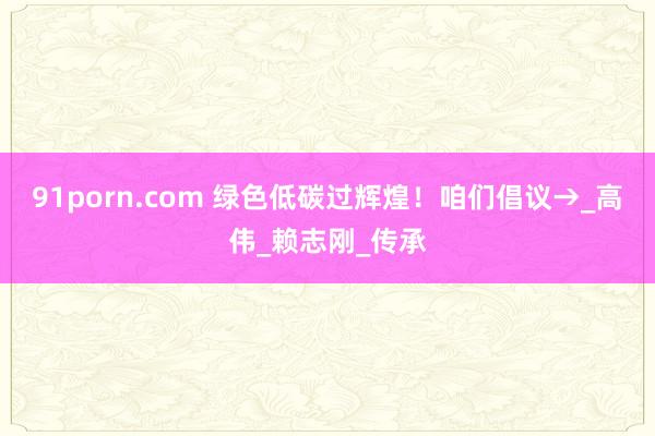 91porn.com 绿色低碳过辉煌！咱们倡议→_高伟_赖志刚_传承