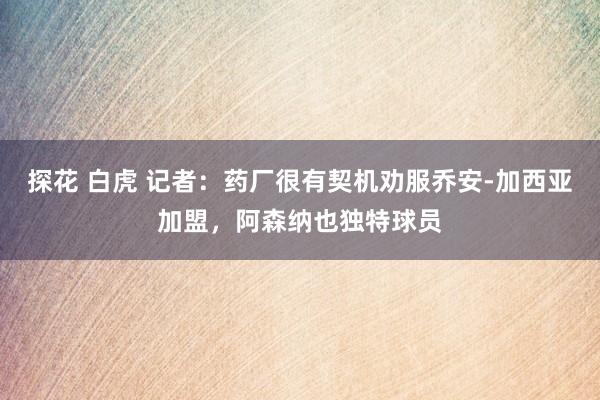 探花 白虎 记者：药厂很有契机劝服乔安-加西亚加盟，阿森纳也独特球员