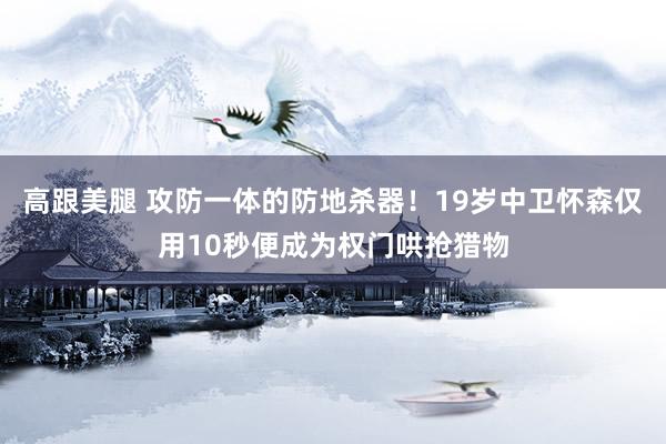 高跟美腿 攻防一体的防地杀器！19岁中卫怀森仅用10秒便成为权门哄抢猎物