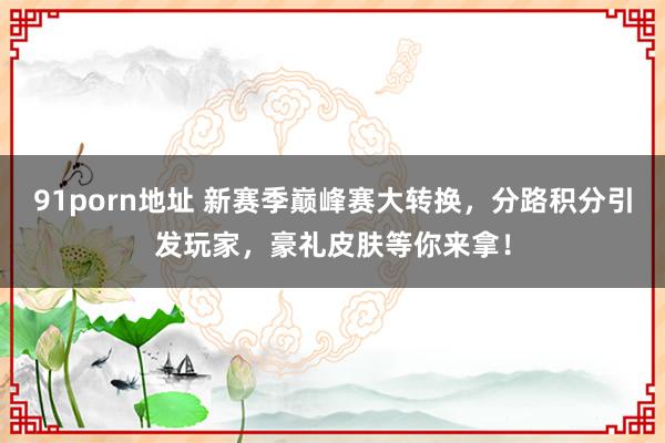 91porn地址 新赛季巅峰赛大转换，分路积分引发玩家，豪礼皮肤等你来拿！