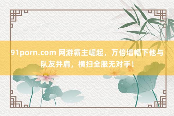 91porn.com 网游霸主崛起，万倍增幅下他与队友并肩，横扫全服无对手！