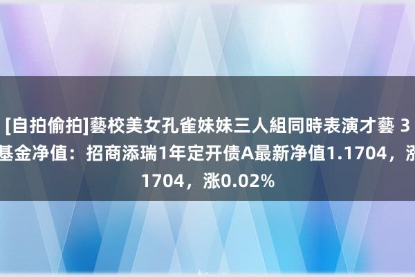 [自拍偷拍]藝校美女孔雀妹妹三人組同時表演才藝 3月19日基金净值：招商添瑞1年定开债A最新净值1.1704，涨0.02%