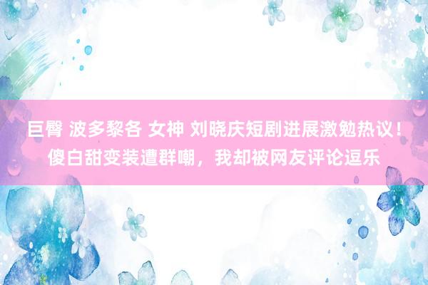 巨臀 波多黎各 女神 刘晓庆短剧进展激勉热议！傻白甜变装遭群嘲，我却被网友评论逗乐