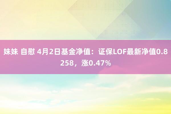 妹妹 自慰 4月2日基金净值：证保LOF最新净值0.8258，涨0.47%