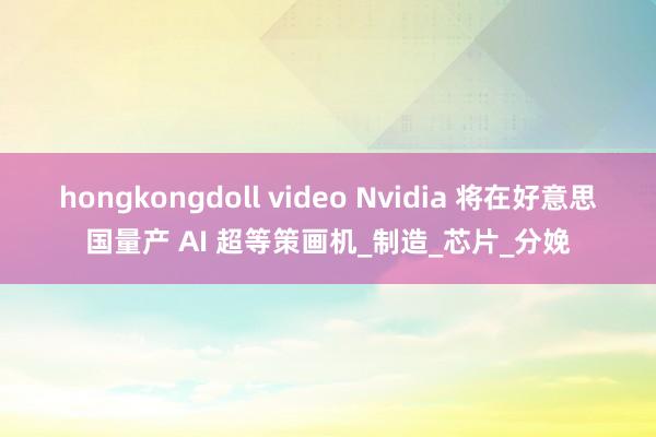 hongkongdoll video Nvidia 将在好意思国量产 AI 超等策画机_制造_芯片_分娩