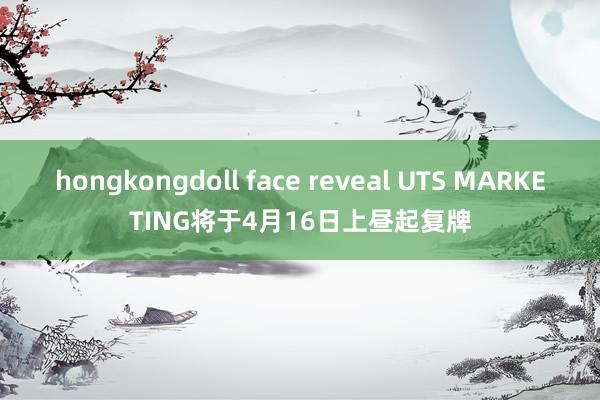 hongkongdoll face reveal UTS MARKETING将于4月16日上昼起复牌
