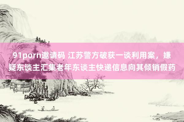 91porn邀请码 江苏警方破获一谈利用案，嫌疑东谈主汇集老年东谈主快递信息向其倾销假药