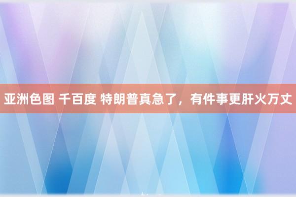 亚洲色图 千百度 特朗普真急了，有件事更肝火万丈