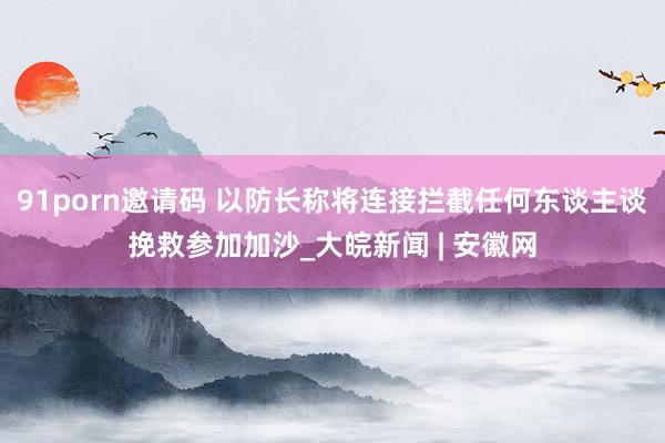 91porn邀请码 以防长称将连接拦截任何东谈主谈挽救参加加沙_大皖新闻 | 安徽网