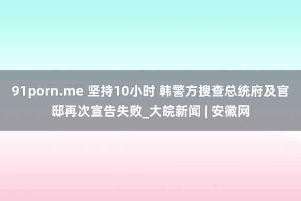 91porn.me 坚持10小时 韩警方搜查总统府及官邸再次宣告失败_大皖新闻 | 安徽网