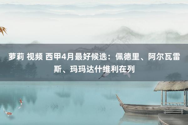 萝莉 视频 西甲4月最好候选：佩德里、阿尔瓦雷斯、玛玛达什维利在列