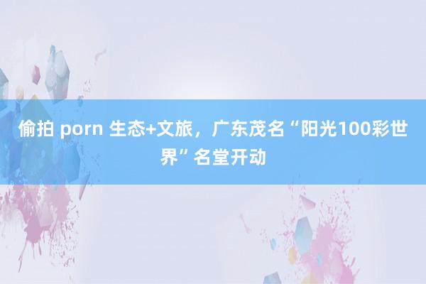 偷拍 porn 生态+文旅，广东茂名“阳光100彩世界”名堂开动