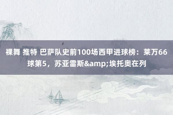 裸舞 推特 巴萨队史前100场西甲进球榜：莱万66球第5，苏亚雷斯&埃托奥在列