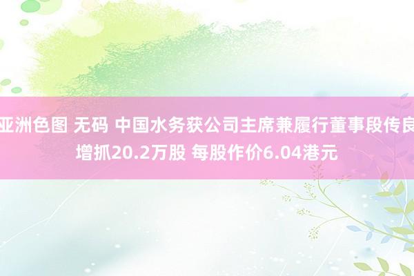 亚洲色图 无码 中国水务获公司主席兼履行董事段传良增抓20.2万股 每股作价6.04港元
