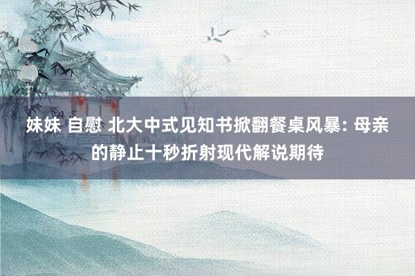 妹妹 自慰 北大中式见知书掀翻餐桌风暴: 母亲的静止十秒折射现代解说期待