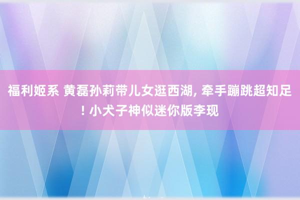 福利姬系 黄磊孙莉带儿女逛西湖， 牵手蹦跳超知足! 小犬子神似迷你版李现
