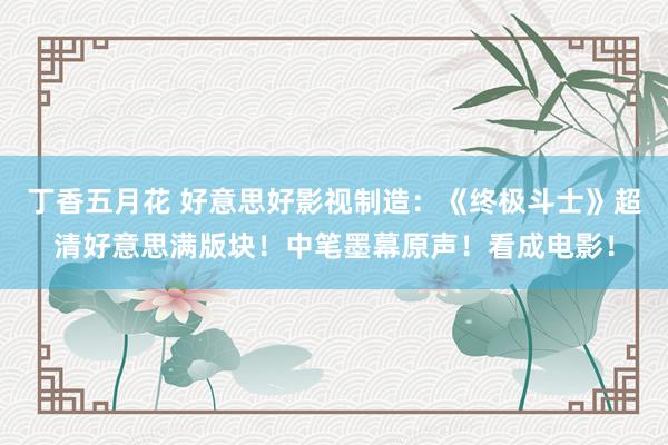 丁香五月花 好意思好影视制造：《终极斗士》超清好意思满版块！中笔墨幕原声！看成电影！